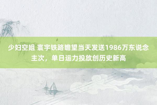 少妇空姐 寰宇铁路瞻望当天发送1986万东说念主次，单日运力投放创历史新高