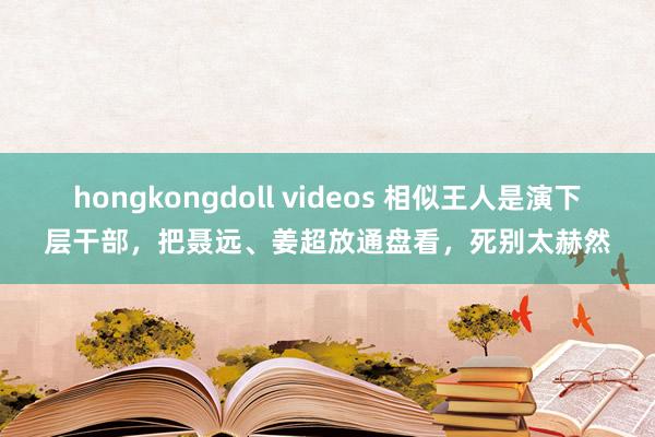 hongkongdoll videos 相似王人是演下层干部，把聂远、姜超放通盘看，死别太赫然