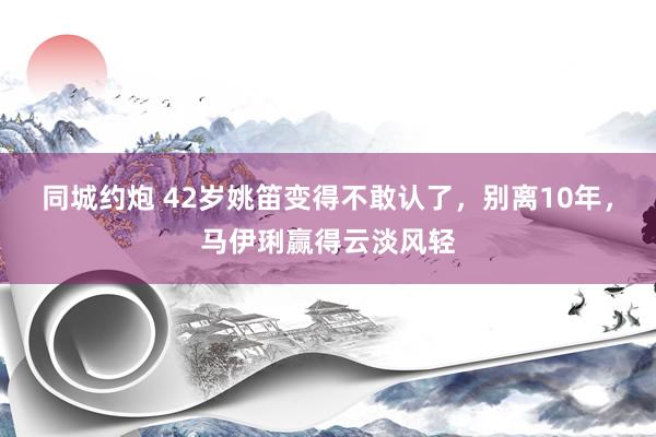 同城约炮 42岁姚笛变得不敢认了，别离10年，马伊琍赢得云淡风轻