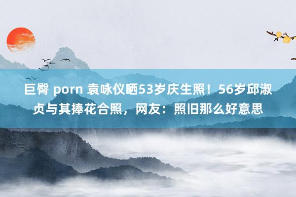 巨臀 porn 袁咏仪晒53岁庆生照！56岁邱淑贞与其捧花合照，网友：照旧那么好意思