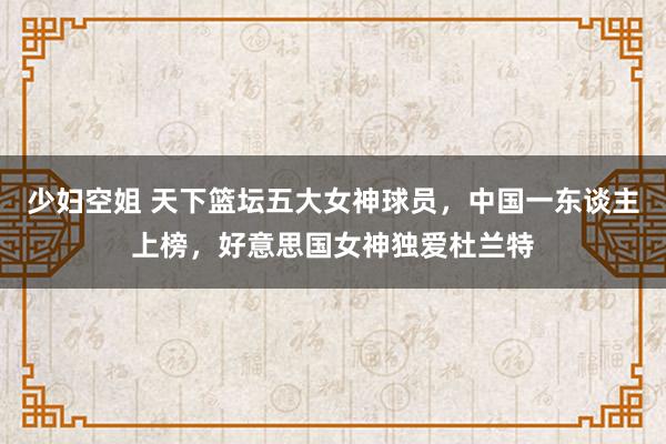 少妇空姐 天下篮坛五大女神球员，中国一东谈主上榜，好意思国女神独爱杜兰特