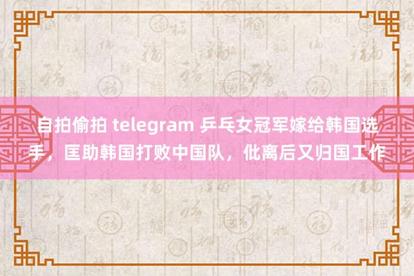 自拍偷拍 telegram 乒乓女冠军嫁给韩国选手，匡助韩国打败中国队，仳离后又归国工作