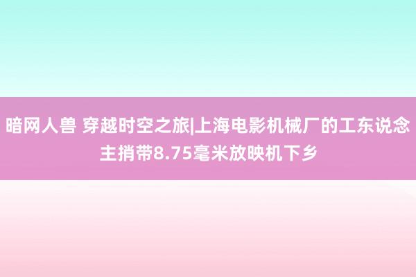 暗网人兽 穿越时空之旅|上海电影机械厂的工东说念主捎带8.75毫米放映机下乡