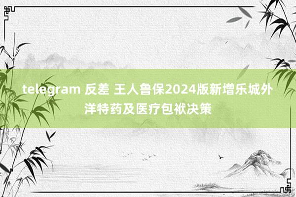 telegram 反差 王人鲁保2024版新增乐城外洋特药及医疗包袱决策