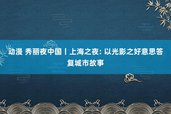 动漫 秀丽夜中国丨上海之夜: 以光影之好意思答复城市故事