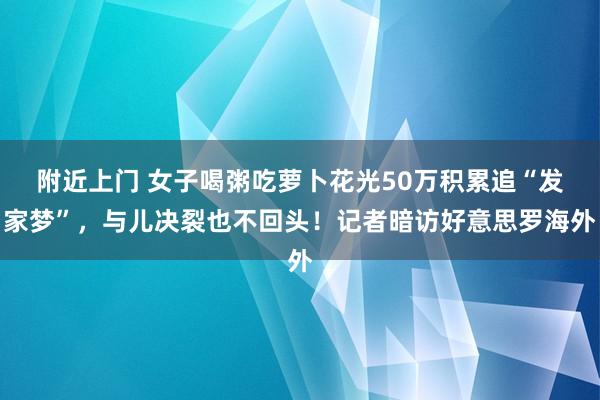 附近上门 女子喝粥吃萝卜花光50万积累追“发家梦”，与儿决裂也不回头！记者暗访好意思罗海外