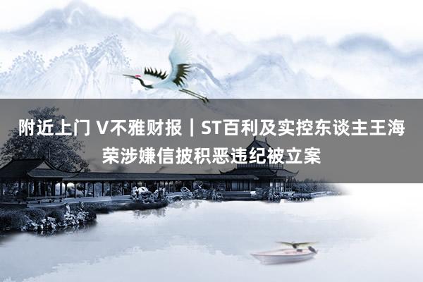 附近上门 V不雅财报｜ST百利及实控东谈主王海荣涉嫌信披积恶违纪被立案