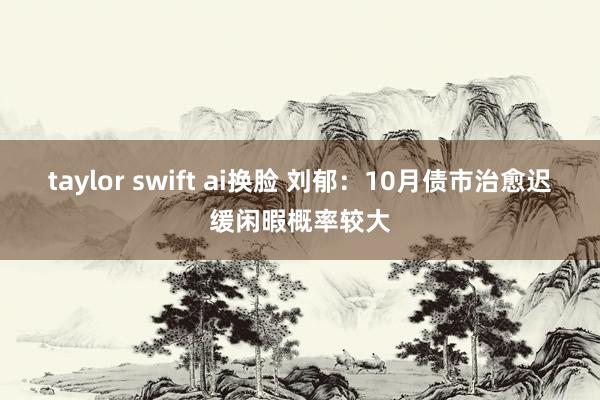 taylor swift ai换脸 刘郁：10月债市治愈迟缓闲暇概率较大