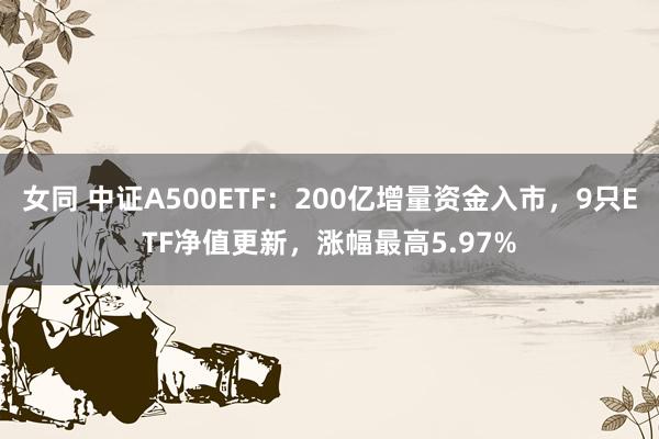 女同 中证A500ETF：200亿增量资金入市，9只ETF净值更新，涨幅最高5.97%