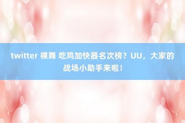 twitter 裸舞 吃鸡加快器名次榜？UU，大家的战场小助手来啦！