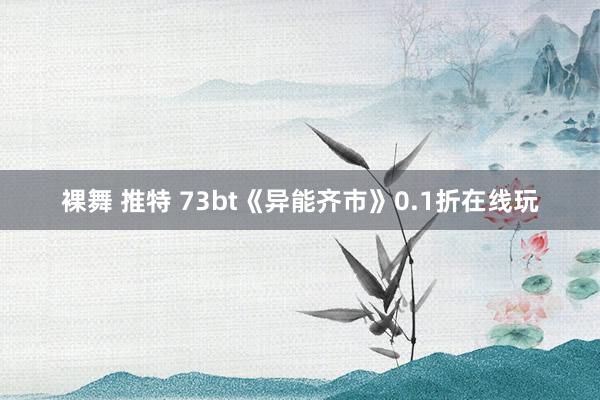 裸舞 推特 73bt《异能齐市》0.1折在线玩