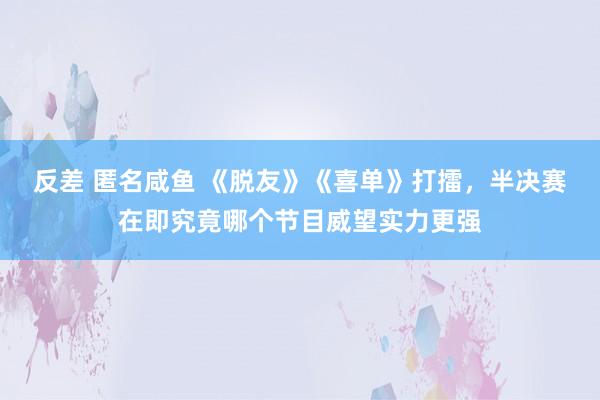 反差 匿名咸鱼 《脱友》《喜单》打擂，半决赛在即究竟哪个节目威望实力更强