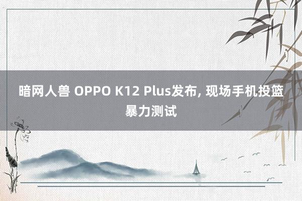 暗网人兽 OPPO K12 Plus发布， 现场手机投篮暴力测试