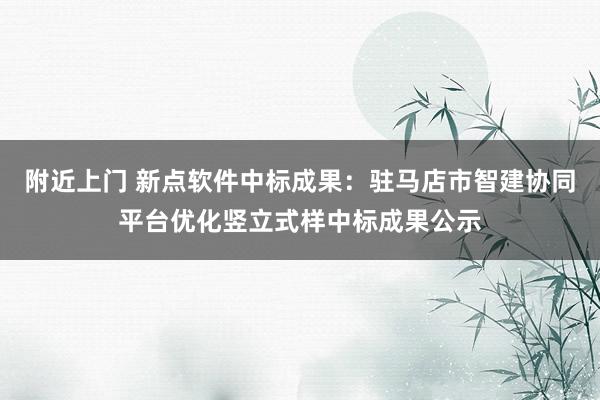 附近上门 新点软件中标成果：驻马店市智建协同平台优化竖立式样中标成果公示