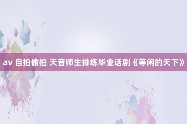 av 自拍偷拍 天音师生排练毕业话剧《等闲的天下》