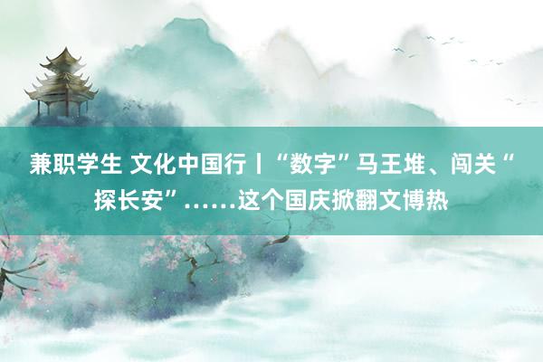 兼职学生 文化中国行丨“数字”马王堆、闯关“探长安”……这个国庆掀翻文博热