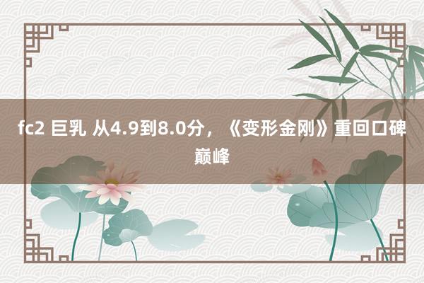 fc2 巨乳 从4.9到8.0分，《变形金刚》重回口碑巅峰