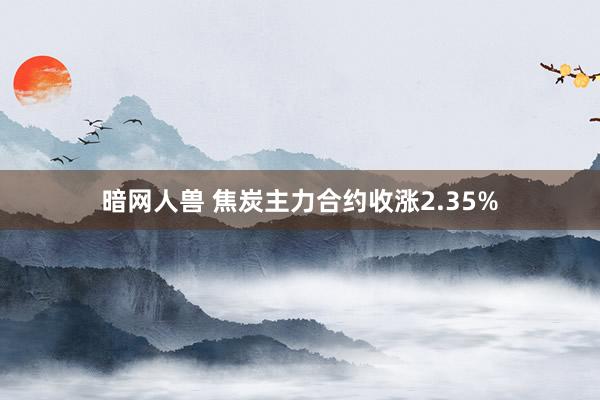 暗网人兽 焦炭主力合约收涨2.35%