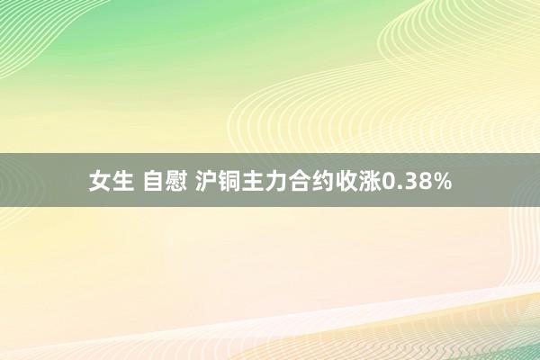 女生 自慰 沪铜主力合约收涨0.38%