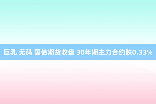 巨乳 无码 国债期货收盘 30年期主力合约跌0.33%