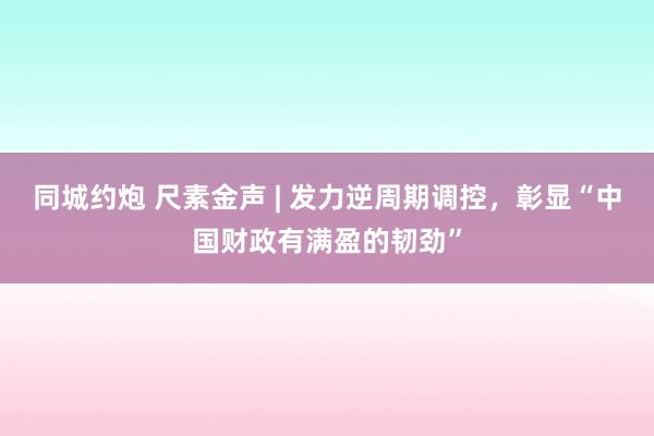 同城约炮 尺素金声 | 发力逆周期调控，彰显“中国财政有满盈的韧劲”