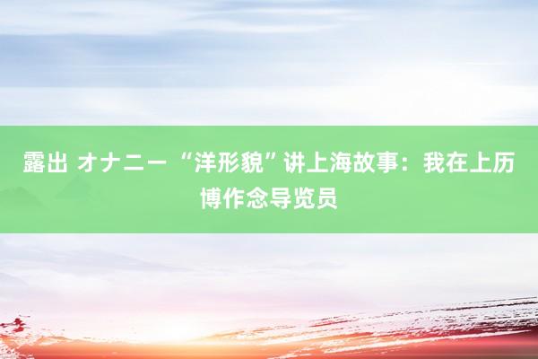 露出 オナニー “洋形貌”讲上海故事：我在上历博作念导览员