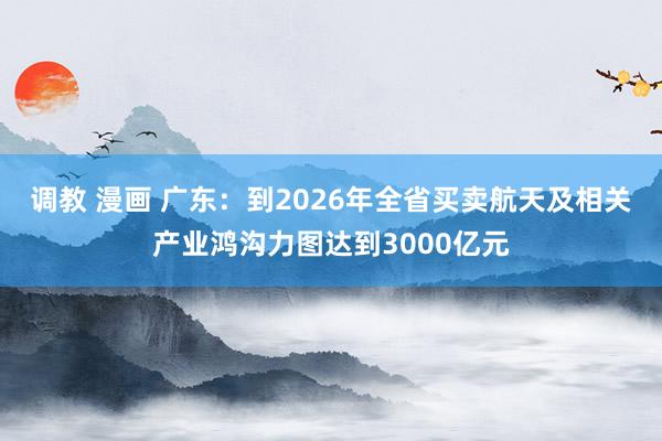 调教 漫画 广东：到2026年全省买卖航天及相关产业鸿沟力图达到3000亿元