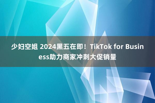 少妇空姐 2024黑五在即！TikTok for Business助力商家冲刺大促销量