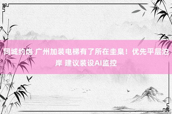 同城约炮 广州加装电梯有了所在圭臬！优先平层泊岸 建议装设AI监控