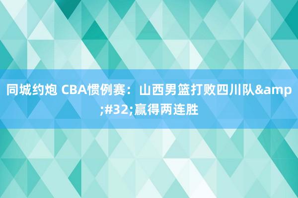 同城约炮 CBA惯例赛：山西男篮打败四川队&#32;赢得两连胜