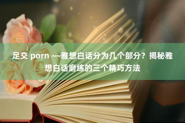 足交 porn ~~雅想白话分为几个部分？揭秘雅想白话磨练的三个精巧方法