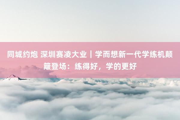 同城约炮 深圳赛凌大业｜学而想新一代学练机颠簸登场：练得好，学的更好