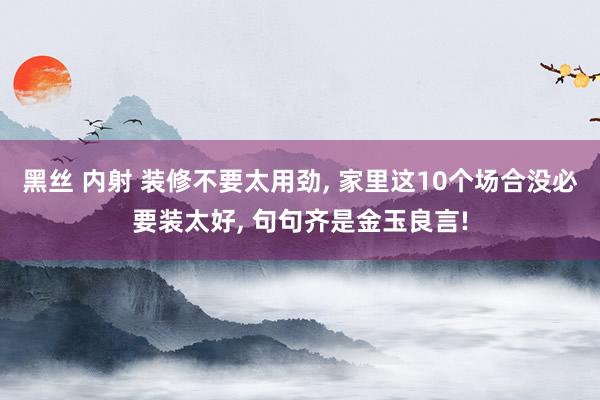 黑丝 内射 装修不要太用劲, 家里这10个场合没必要装太好, 句句齐是金玉良言!