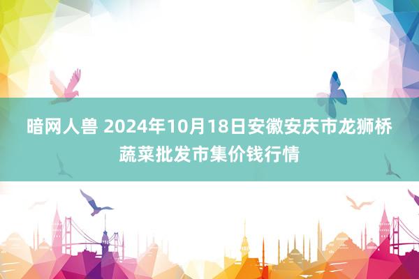 暗网人兽 2024年10月18日安徽安庆市龙狮桥蔬菜批发市集价钱行情