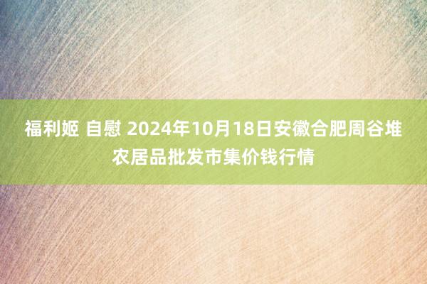 福利姬 自慰 2024年10月18日安徽合肥周谷堆农居品批发市集价钱行情