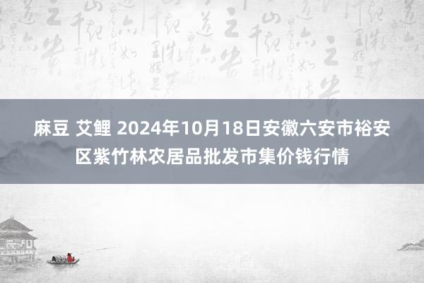 麻豆 艾鲤 2024年10月18日安徽六安市裕安区紫竹林农居品批发市集价钱行情