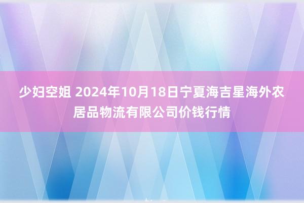 少妇空姐 2024年10月18日宁夏海吉星海外农居品物流有限公司价钱行情