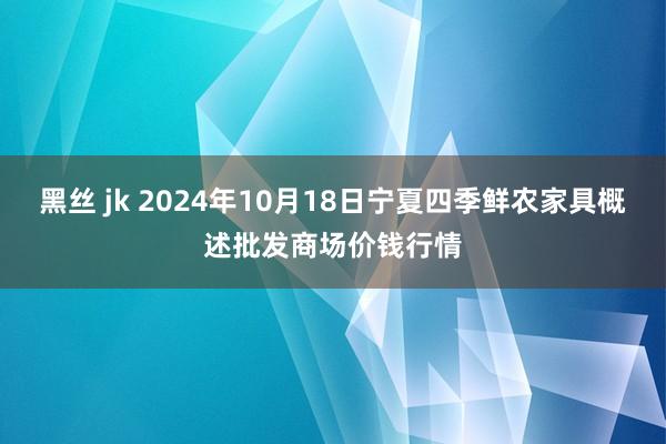 黑丝 jk 2024年10月18日宁夏四季鲜农家具概述批发商场价钱行情