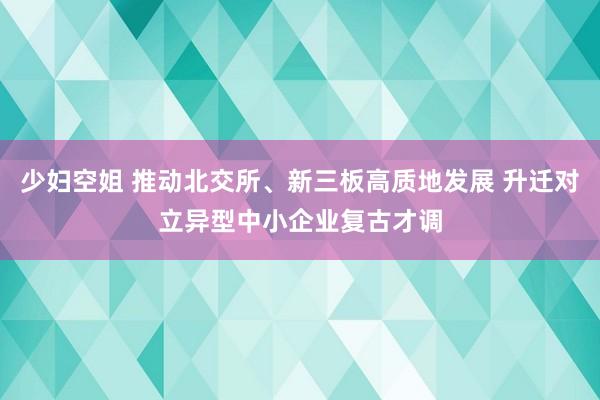 少妇空姐 推动北交所、新三板高质地发展 升迁对立异型中小企业复古才调