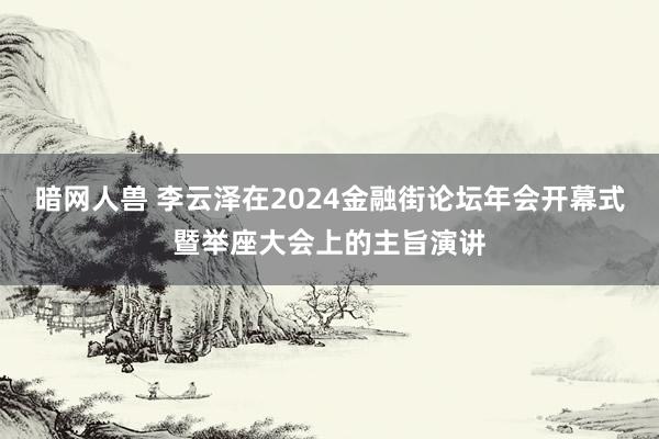 暗网人兽 李云泽在2024金融街论坛年会开幕式暨举座大会上的主旨演讲