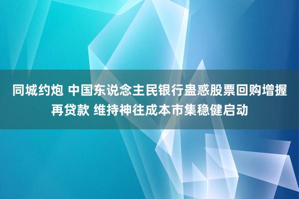 同城约炮 中国东说念主民银行蛊惑股票回购增握再贷款 维持神往成本市集稳健启动