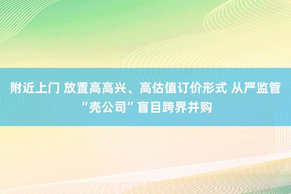 附近上门 放置高高兴、高估值订价形式 从严监管“壳公司”盲目跨界并购