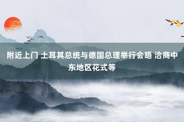 附近上门 土耳其总统与德国总理举行会晤 洽商中东地区花式等