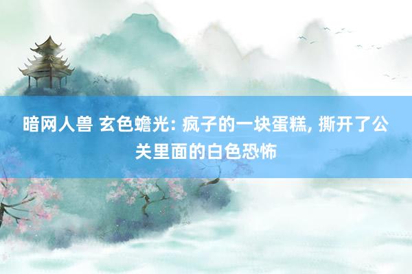 暗网人兽 玄色蟾光: 疯子的一块蛋糕, 撕开了公关里面的白色恐怖