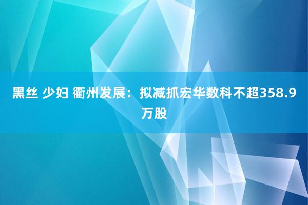 黑丝 少妇 衢州发展：拟减抓宏华数科不超358.9万股