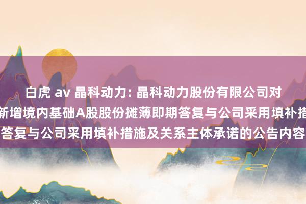 白虎 av 晶科动力: 晶科动力股份有限公司对于境外刊行环球存托凭据新增境内基础A股股份摊薄即期答复与公司采用填补措施及关系主体承诺的公告内容纲领