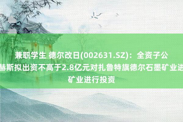 兼职学生 德尔改日(002631.SZ)：全资子公司德尔赫斯拟出资不高于2.8亿元对扎鲁特旗德尔石墨矿业进行投资