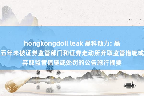 hongkongdoll leak 晶科动力: 晶科动力对于公司最近五年未被证券监管部门和证券走动所弃取监管措施或处罚的公告施行摘要