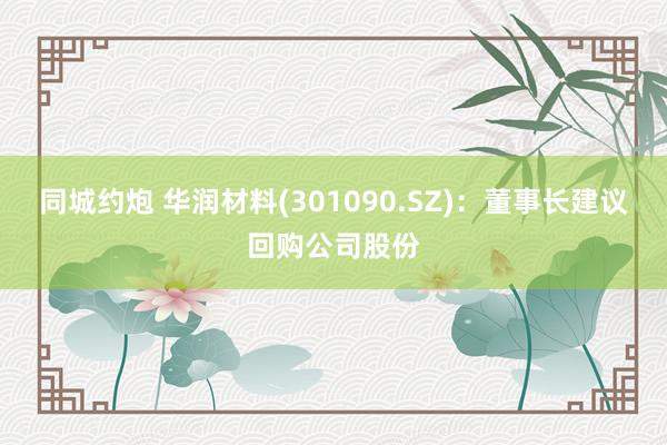 同城约炮 华润材料(301090.SZ)：董事长建议回购公司股份