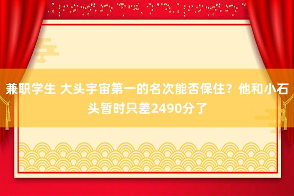 兼职学生 大头宇宙第一的名次能否保住？他和小石头暂时只差2490分了